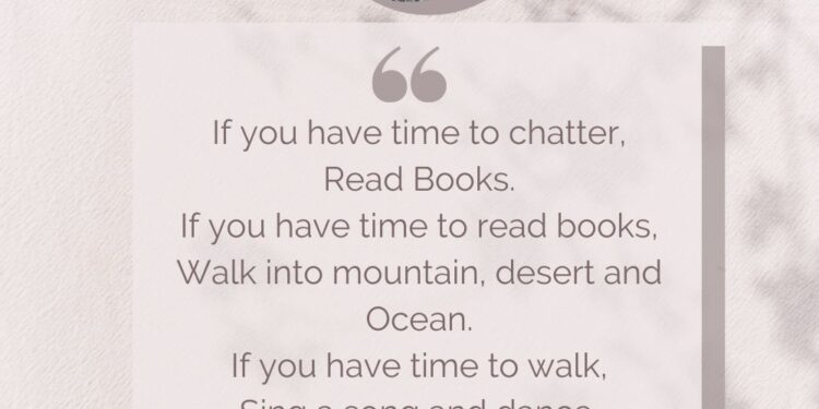 If you have time to chatter, Read Books. If you have time to read books, Walk into mountain, desert and Ocean. If you have time to walk, Sing a song and dance. If you have time to dance, Sit quietly, you, happy lucky idiot.