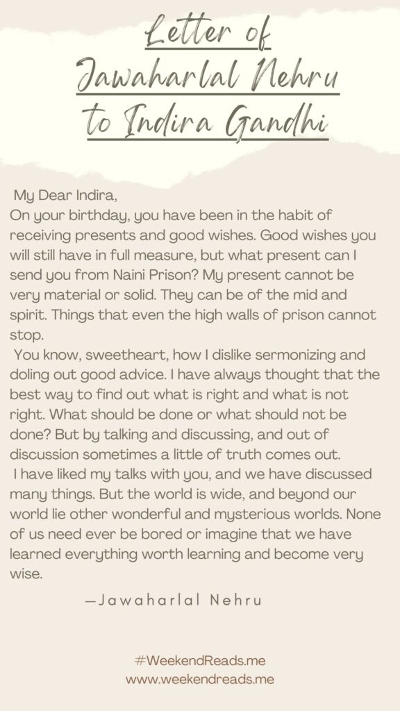 Jawaharlal Nehru letter to Indira Gandhi | My Dear Indira,
On your birthday, you have been in the habit of receiving presents and good wishes. Good wishes you will still have in full measure, but what present can I send you from Naini Prison? My present cannot be very material or solid. They can be of the mid and spirit. Things that even the high walls of prison cannot stop.
You know, sweetheart, how I dislike sermonizing and doling out good advice. I have always thought that the best way to find out what is right and what is not right. What should be done or what should not be done? But by talking and discussing, and out of discussion sometimes a little of truth comes out.
I have liked my talks with you, and we have discussed many things. But the world is wide, and beyond our world lie other wonderful and mysterious worlds. None of us need ever be bored or imagine that we have learned everything worth learning and become very wise. 